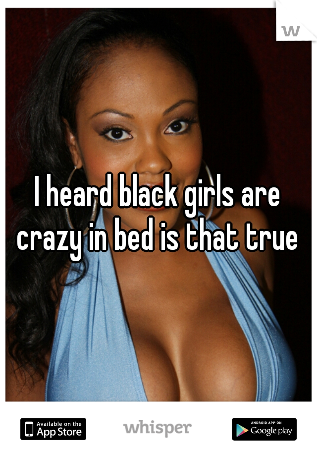 I heard black girls are crazy in bed is that true 
 
