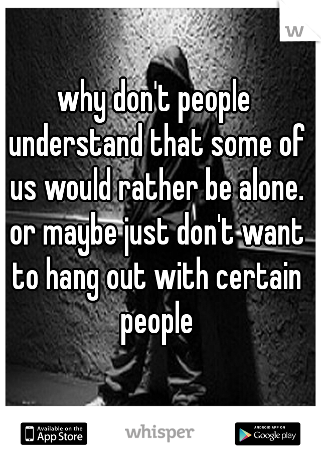 why don't people understand that some of us would rather be alone. or maybe just don't want to hang out with certain people