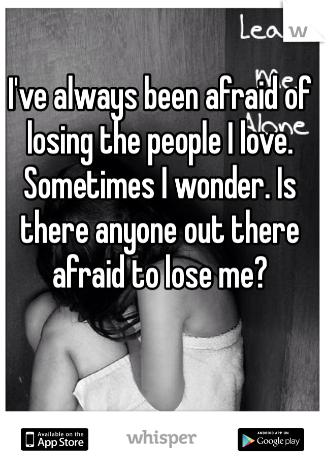I've always been afraid of losing the people I love. Sometimes I wonder. Is there anyone out there afraid to lose me?