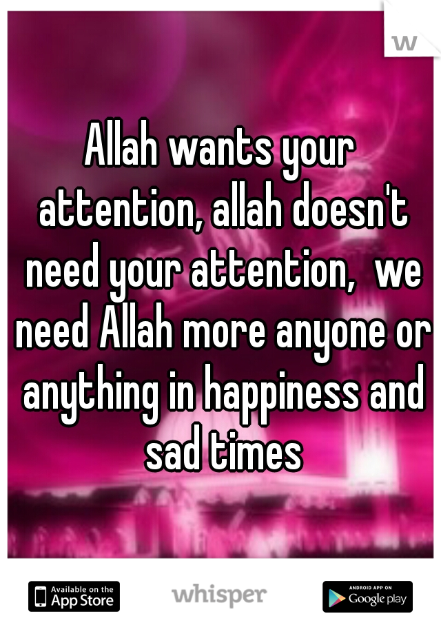 Allah wants your attention, allah doesn't need your attention,  we need Allah more anyone or anything in happiness and sad times