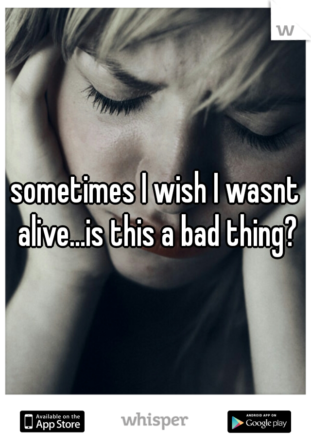 sometimes I wish I wasnt alive...is this a bad thing?