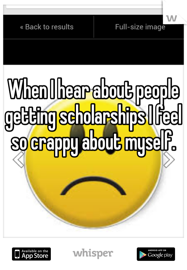 When I hear about people getting scholarships I feel so crappy about myself. 
