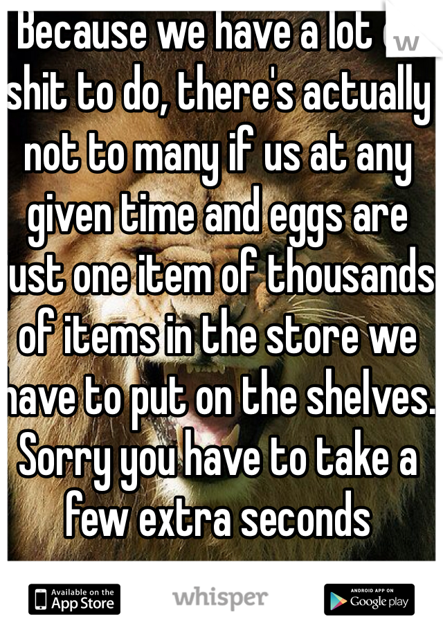 Because we have a lot of shit to do, there's actually not to many if us at any given time and eggs are just one item of thousands of items in the store we have to put on the shelves. Sorry you have to take a few extra seconds
