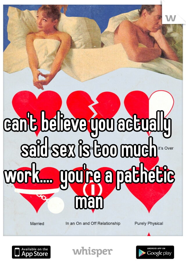 can't believe you actually said sex is too much work....  you're a pathetic man
