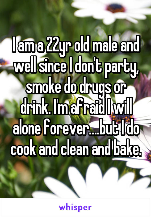 I am a 22yr old male and well since I don't party, smoke do drugs or drink. I'm afraid I will alone forever....but I do cook and clean and bake. 