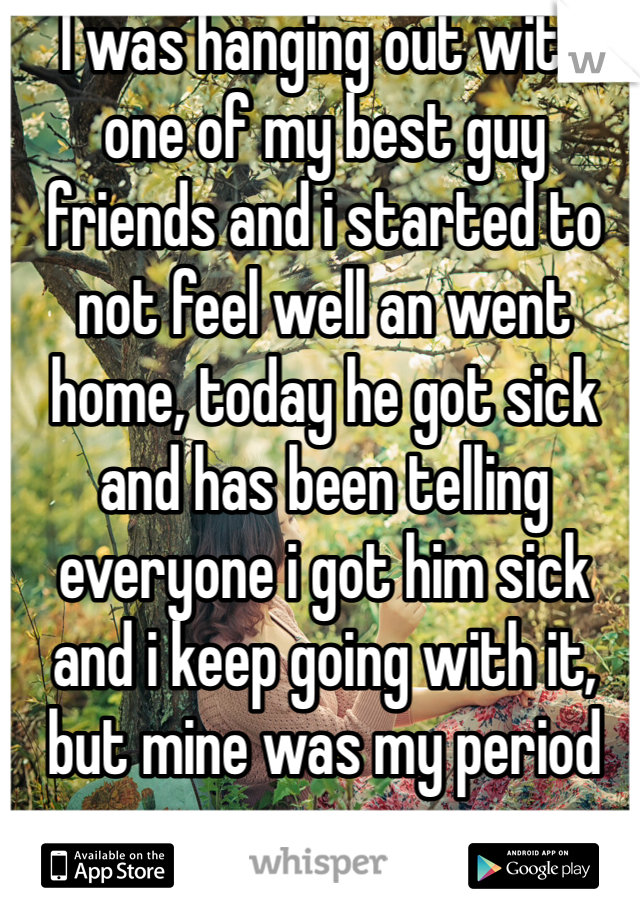 I was hanging out with one of my best guy friends and i started to not feel well an went home, today he got sick and has been telling everyone i got him sick and i keep going with it, but mine was my period 