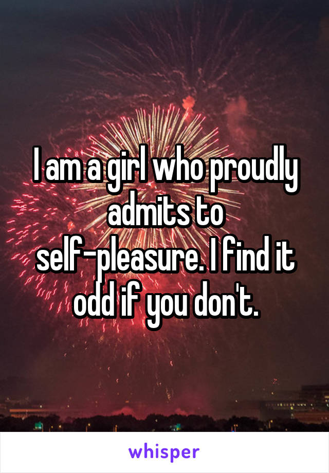 I am a girl who proudly admits to self-pleasure. I find it odd if you don't.