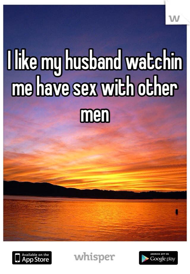 I like my husband watchin me have sex with other men 