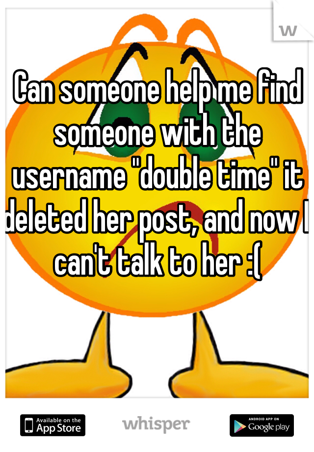 Can someone help me find someone with the username "double time" it deleted her post, and now I can't talk to her :(