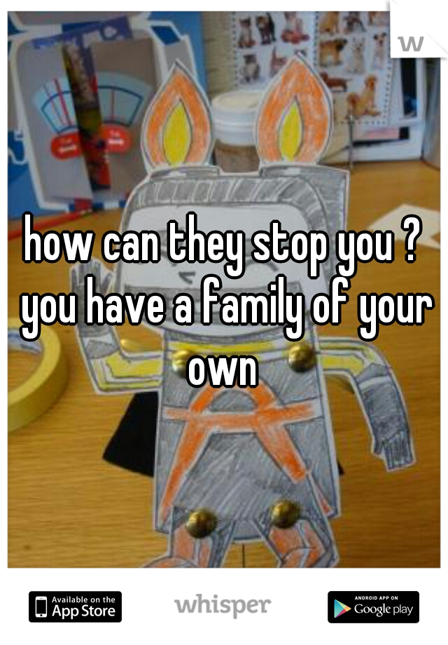 how can they stop you ? you have a family of your own 