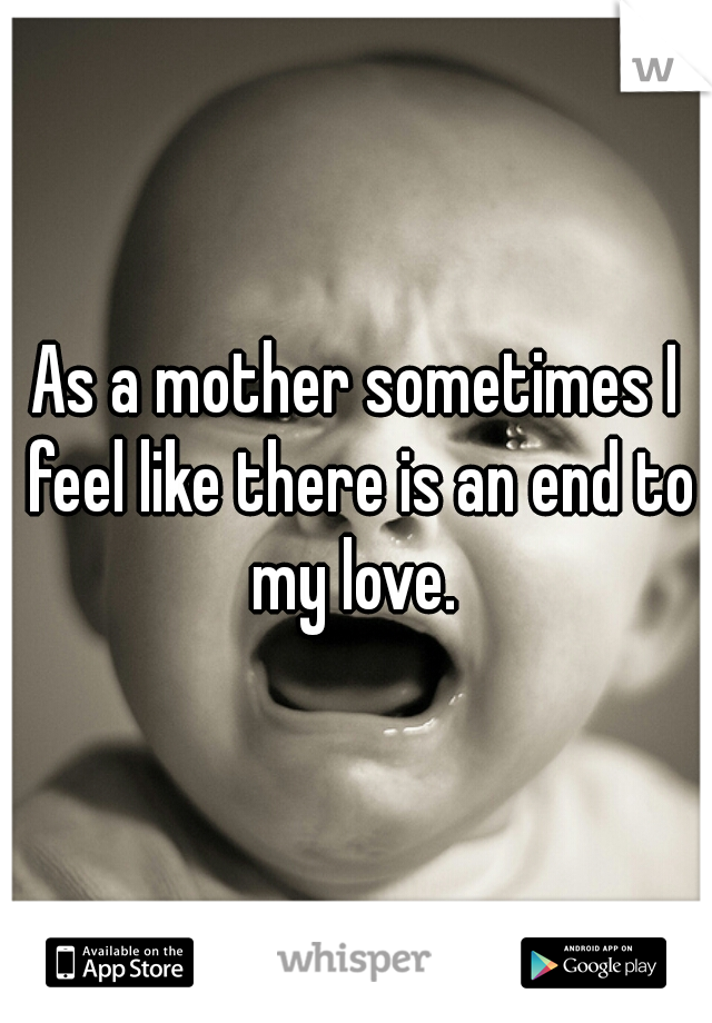 As a mother sometimes I feel like there is an end to my love. 