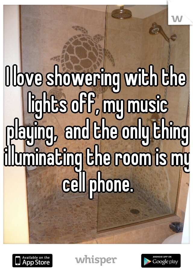 I love showering with the lights off, my music playing,  and the only thing illuminating the room is my cell phone.