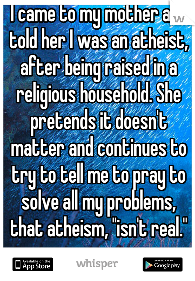 I came to my mother and told her I was an atheist, after being raised in a religious household. She pretends it doesn't matter and continues to try to tell me to pray to solve all my problems, that atheism, "isn't real."