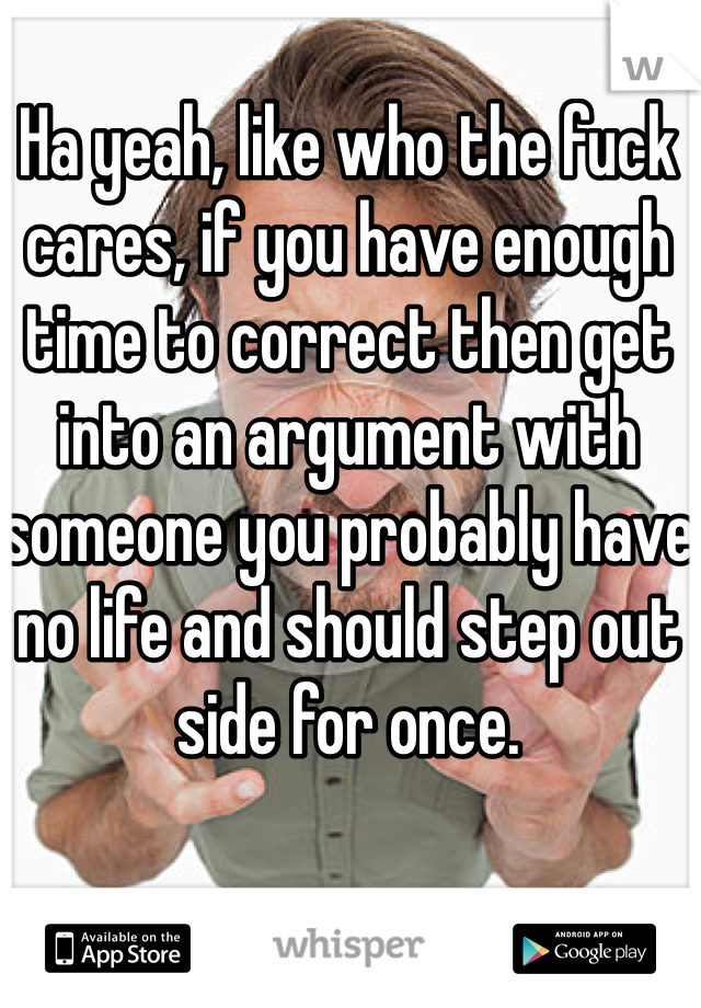 Ha yeah, like who the fuck cares, if you have enough time to correct then get into an argument with someone you probably have no life and should step out side for once.