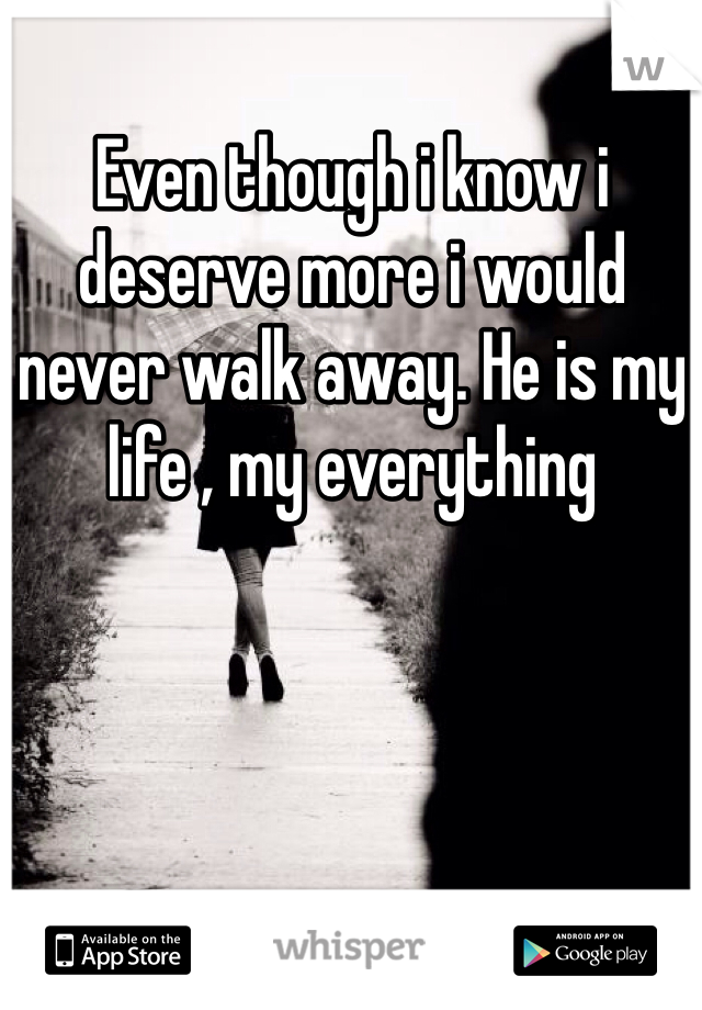 Even though i know i deserve more i would never walk away. He is my life , my everything 