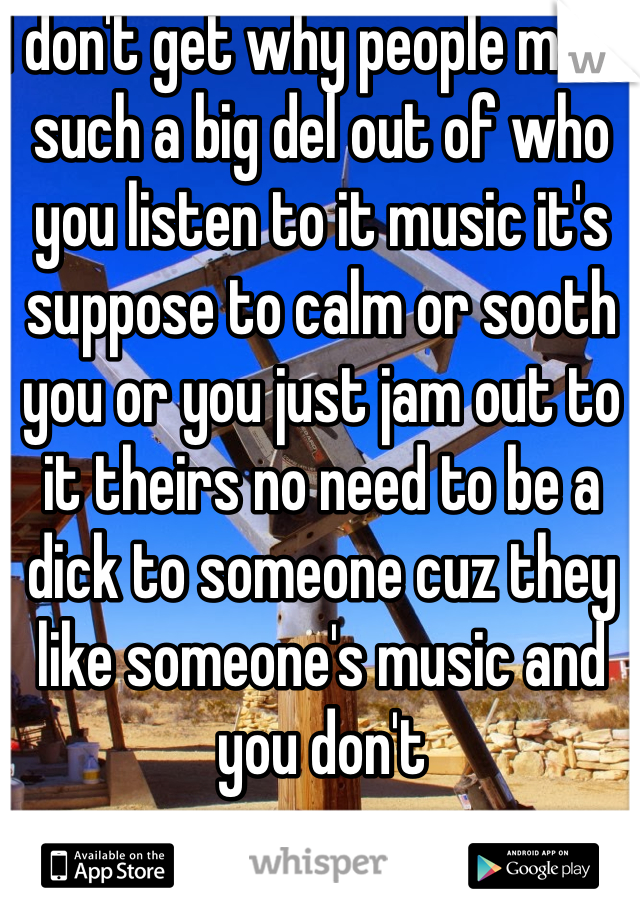 I don't get why people make such a big del out of who you listen to it music it's suppose to calm or sooth you or you just jam out to it theirs no need to be a dick to someone cuz they like someone's music and you don't 