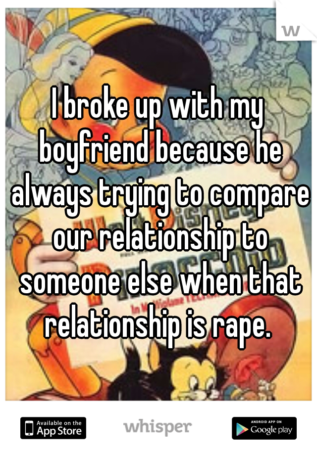 I broke up with my boyfriend because he always trying to compare our relationship to someone else when that relationship is rape. 