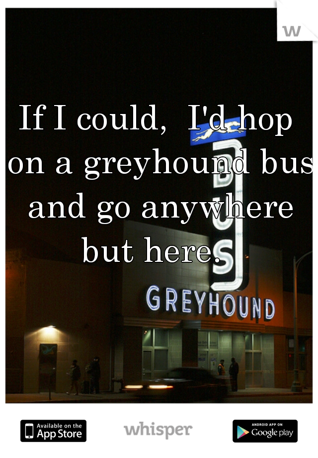 If I could,  I'd hop on a greyhound bus and go anywhere but here.  