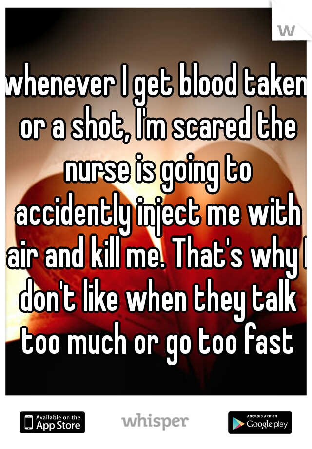 whenever I get blood taken or a shot, I'm scared the nurse is going to accidently inject me with air and kill me. That's why I don't like when they talk too much or go too fast
