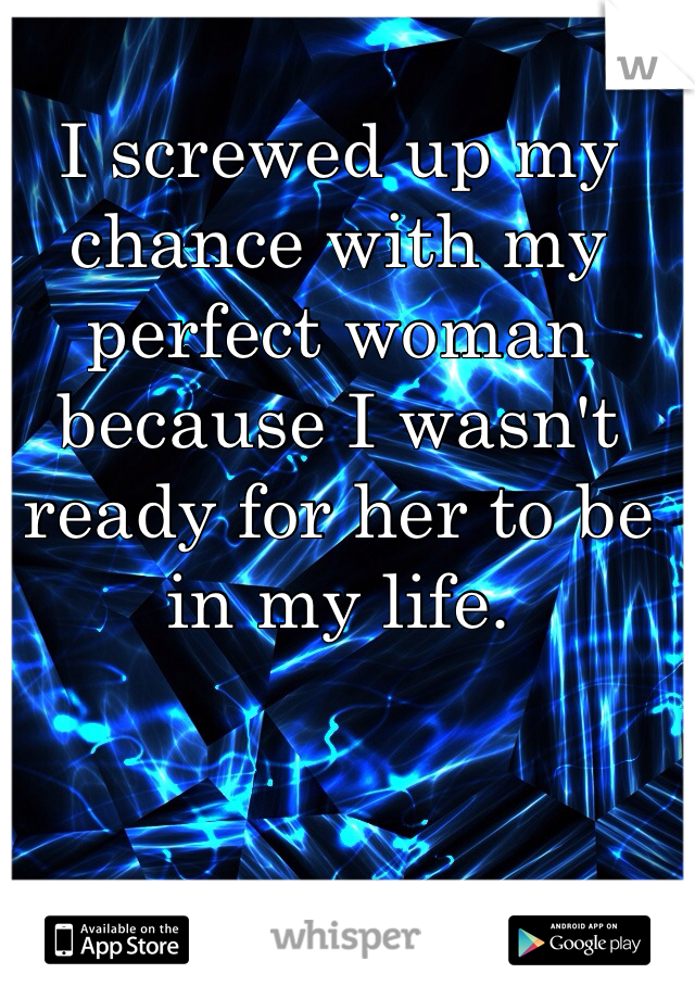I screwed up my chance with my perfect woman because I wasn't ready for her to be in my life. 