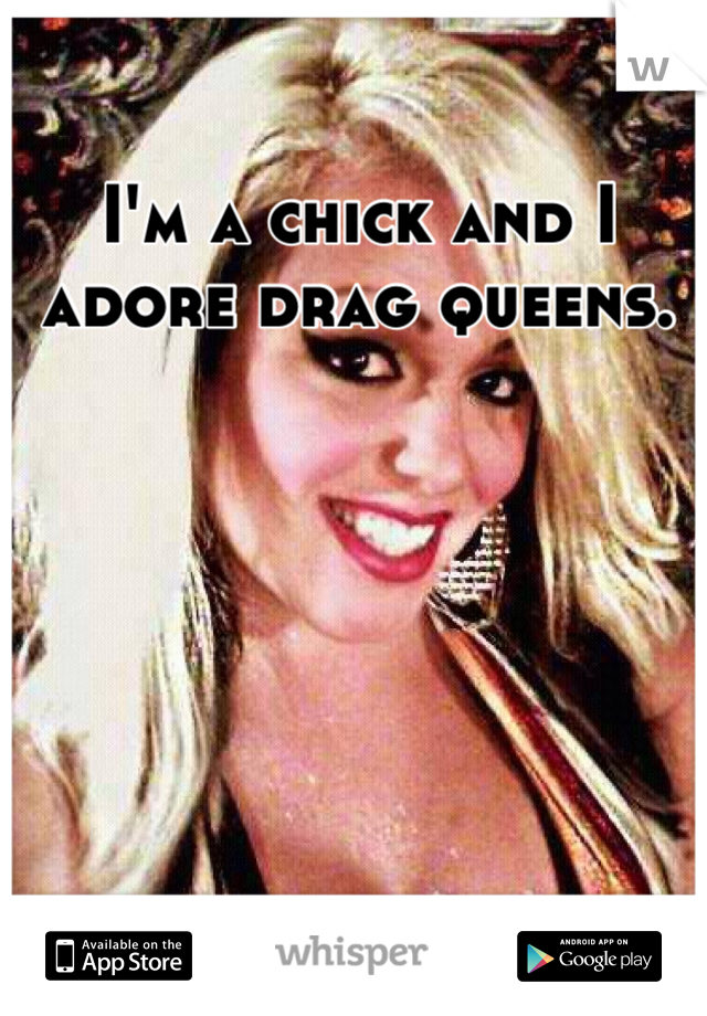 I'm a chick and I adore drag queens. 