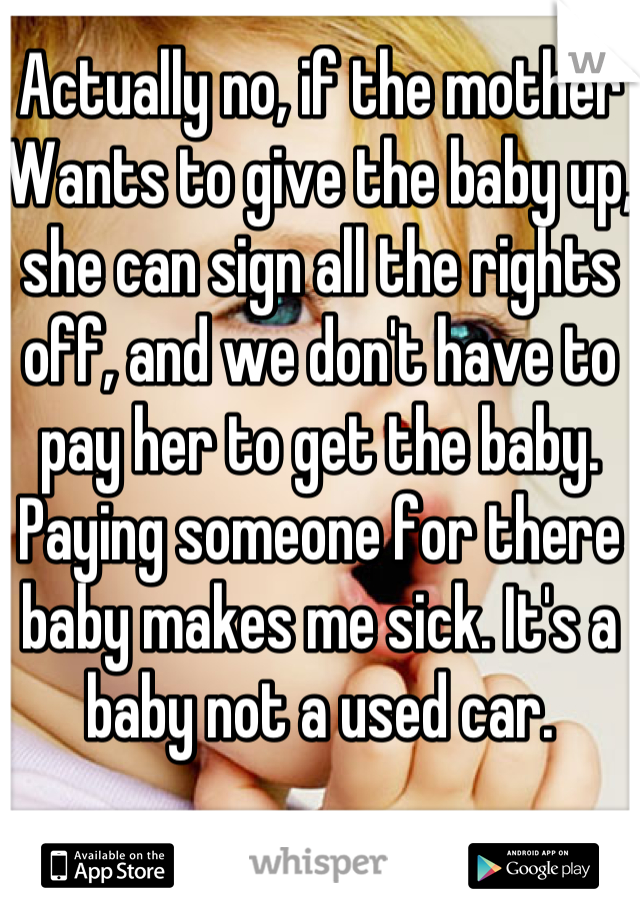 Actually no, if the mother Wants to give the baby up, she can sign all the rights off, and we don't have to pay her to get the baby. Paying someone for there baby makes me sick. It's a baby not a used car. 