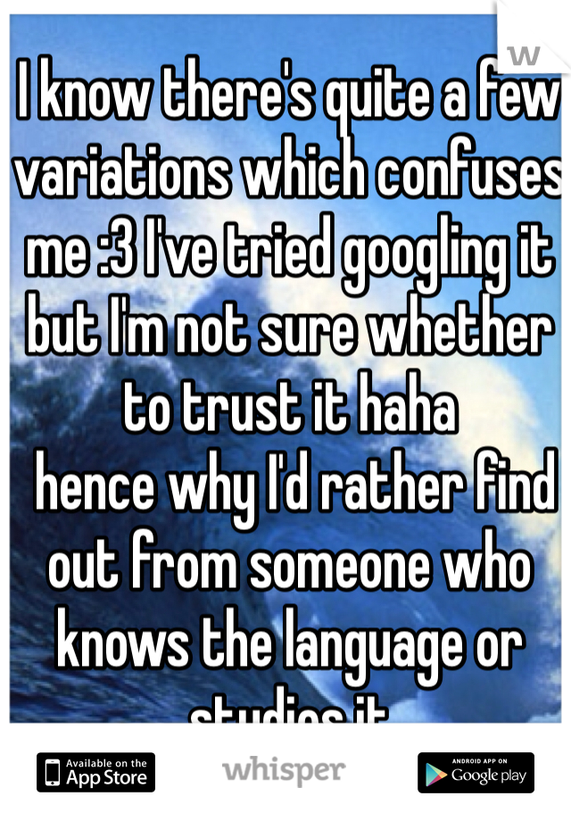 I know there's quite a few variations which confuses me :3 I've tried googling it but I'm not sure whether to trust it haha
 hence why I'd rather find out from someone who knows the language or studies it