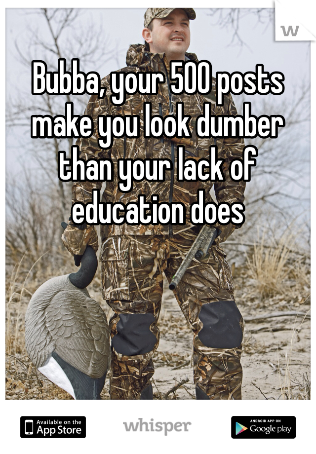 Bubba, your 500 posts make you look dumber than your lack of education does