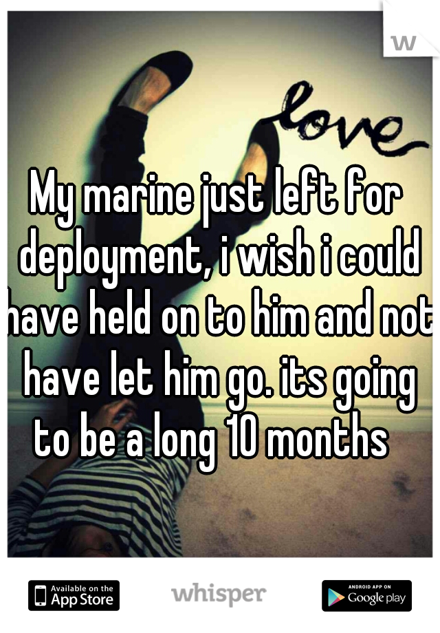 My marine just left for deployment, i wish i could have held on to him and not have let him go. its going to be a long 10 months  