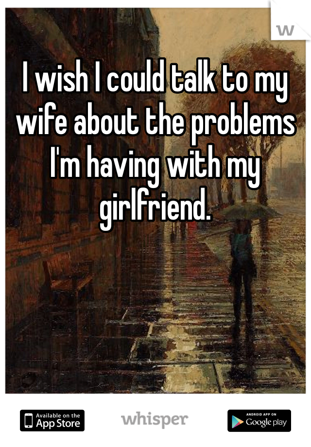 I wish I could talk to my wife about the problems I'm having with my girlfriend. 