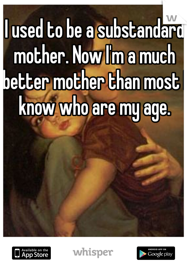 I used to be a substandard mother. Now I'm a much better mother than most I know who are my age. 