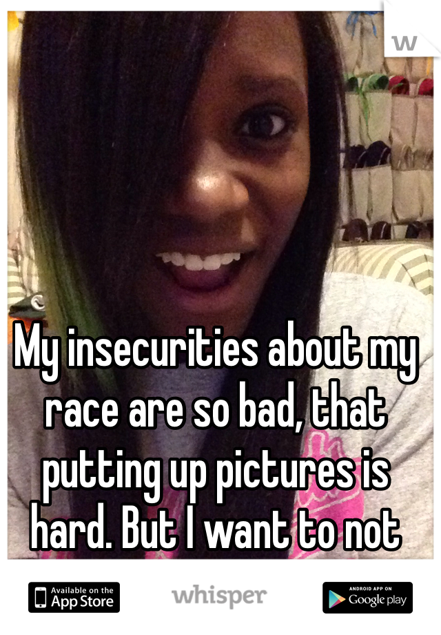 My insecurities about my race are so bad, that putting up pictures is hard. But I want to not hate my skin.... 