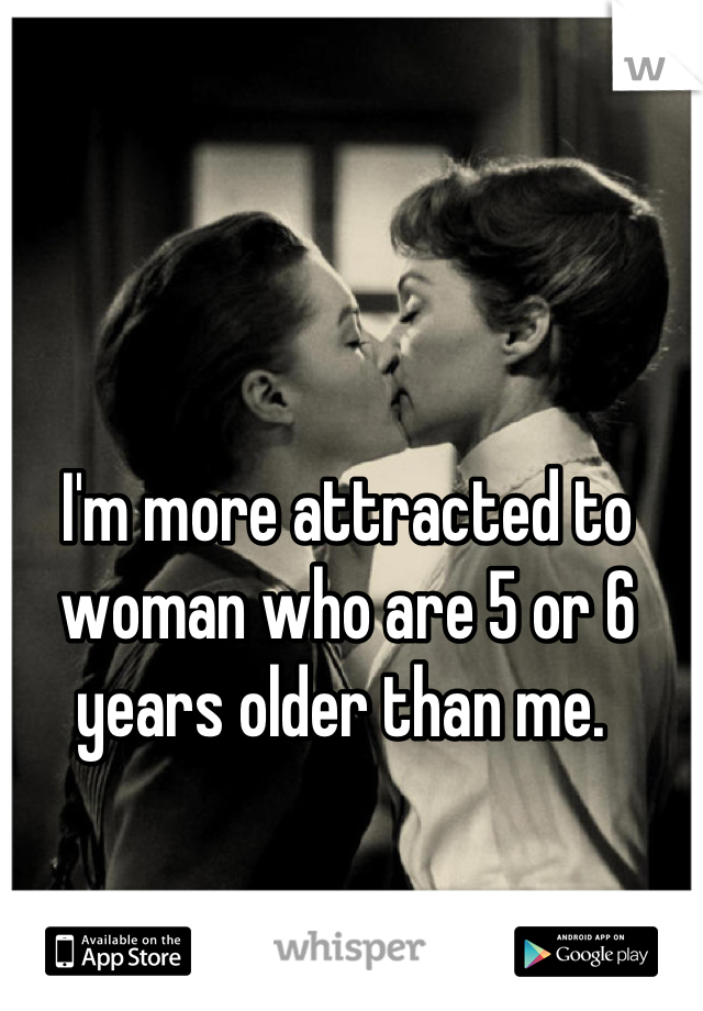 I'm more attracted to woman who are 5 or 6 years older than me. 