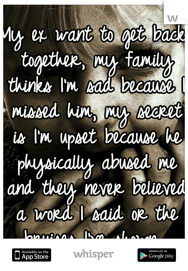 My ex want to get back together, my family thinks I'm sad because I missed him, my secret is I'm upset because he physically abused me and they never believed a word I said or the bruises I've shown. 