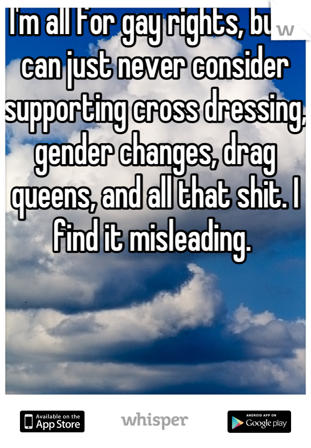 I'm all for gay rights, but I can just never consider supporting cross dressing, gender changes, drag queens, and all that shit. I find it misleading. 