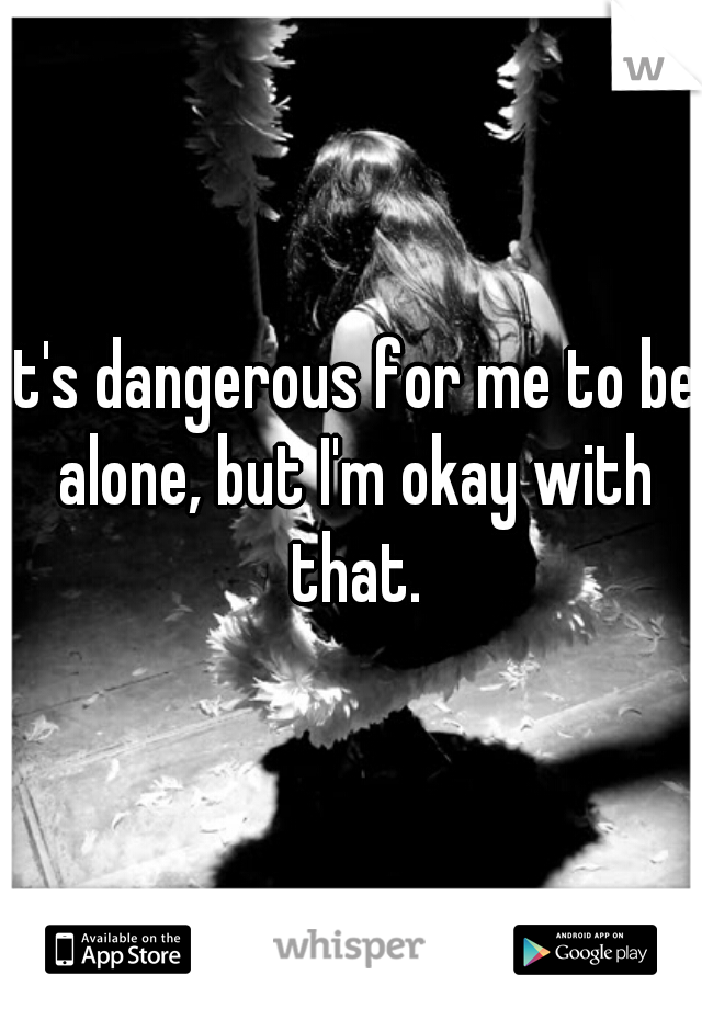 It's dangerous for me to be alone, but I'm okay with that.