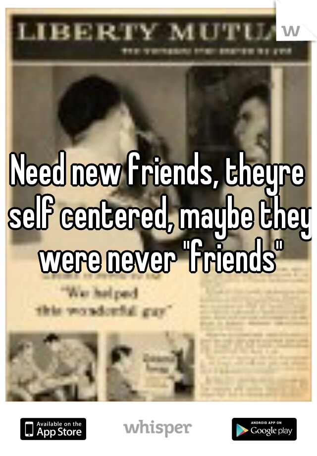 Need new friends, theyre self centered, maybe they were never "friends"