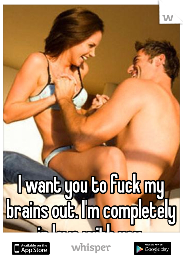 I want you to fuck my brains out. I'm completely in love with you. 