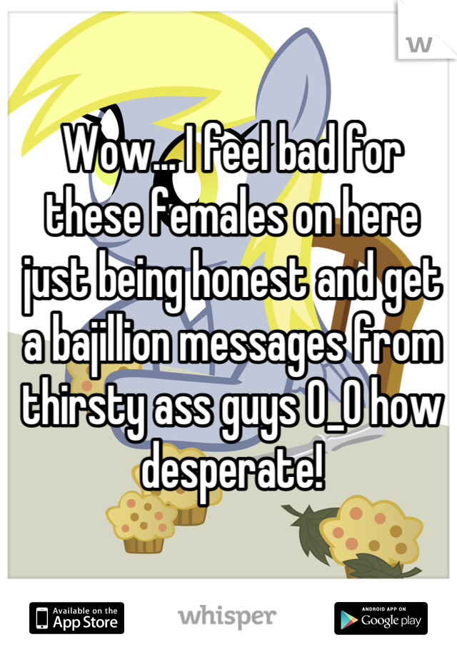 Wow... I feel bad for these females on here just being honest and get a bajillion messages from thirsty ass guys 0_0 how desperate!