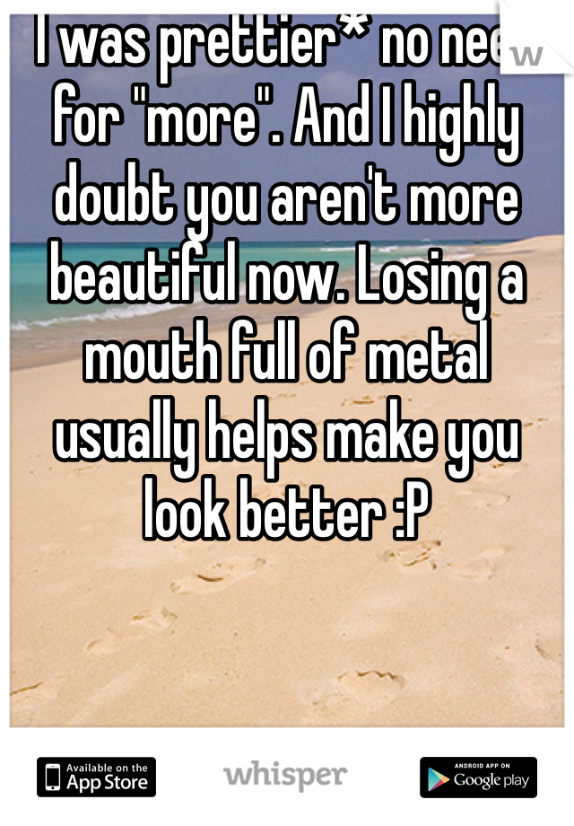 I was prettier* no need for "more". And I highly doubt you aren't more beautiful now. Losing a mouth full of metal usually helps make you look better :P