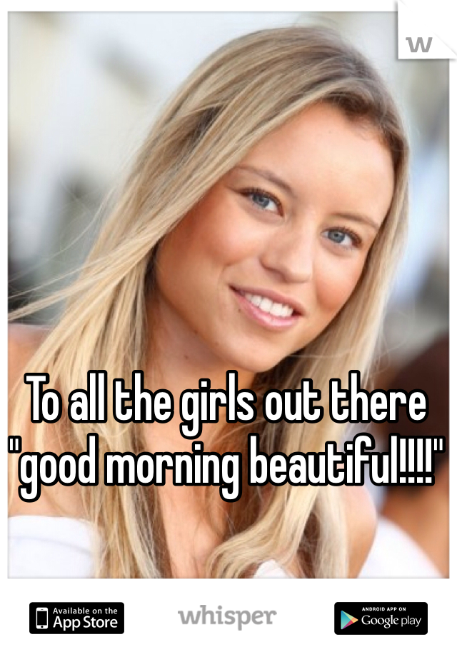 To all the girls out there "good morning beautiful!!!!"