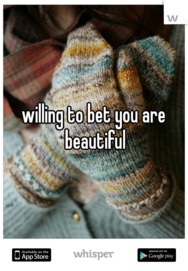 willing to bet you are beautiful