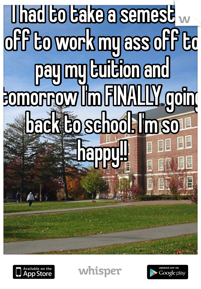 I had to take a semester off to work my ass off to pay my tuition and tomorrow I'm FINALLY going back to school. I'm so happy!!