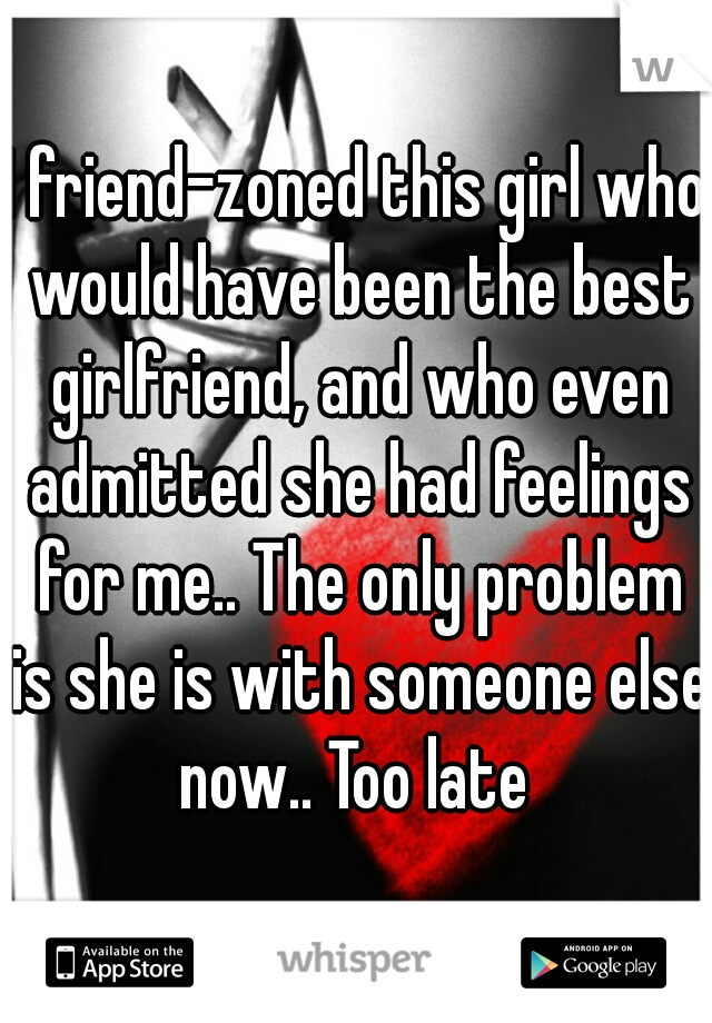 I friend-zoned this girl who would have been the best girlfriend, and who even admitted she had feelings for me.. The only problem is she is with someone else now.. Too late 