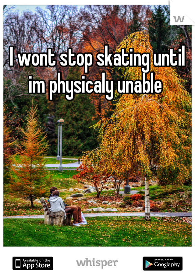 I wont stop skating until im physicaly unable 