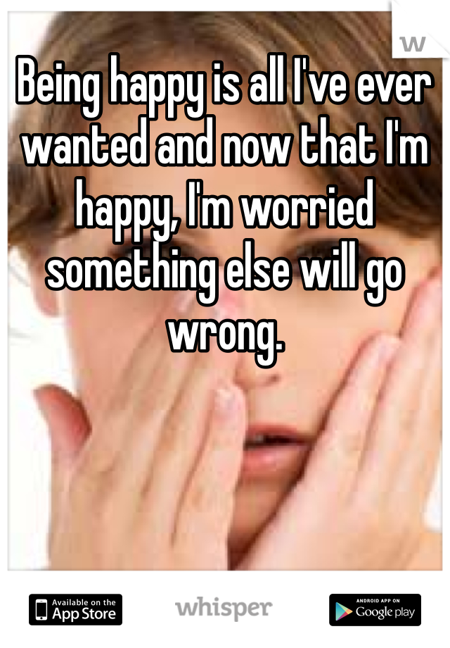 Being happy is all I've ever wanted and now that I'm happy, I'm worried something else will go wrong.