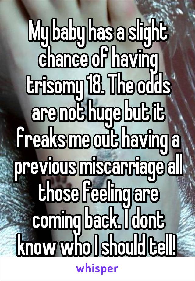 My baby has a slight chance of having trisomy 18. The odds are not huge but it freaks me out having a previous miscarriage all those feeling are coming back. I dont know who I should tell! 