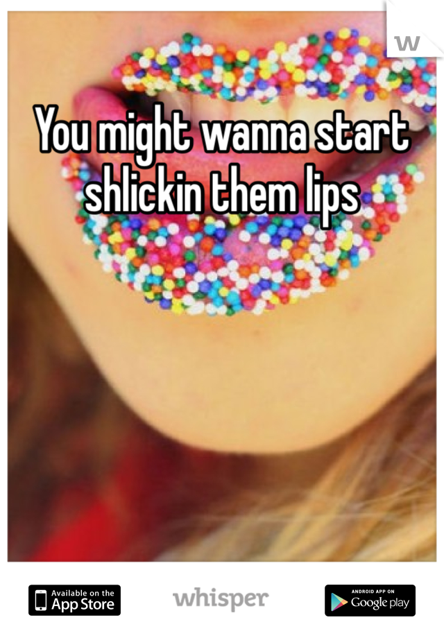 You might wanna start shlickin them lips