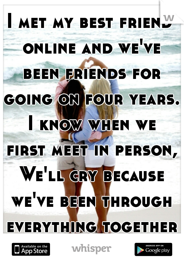 I met my best friend online and we've been friends for going on four years. I know when we first meet in person, We'll cry because we've been through everything together