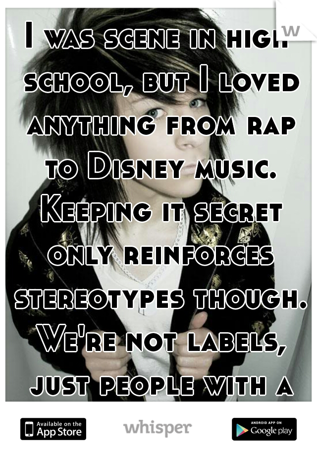 I was scene in high school, but I loved anything from rap to Disney music. Keeping it secret only reinforces stereotypes though. We're not labels, just people with a variety of interests :) 